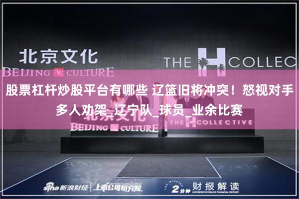 股票杠杆炒股平台有哪些 辽篮旧将冲突！怒视对手多人劝架_辽宁队_球员_业余比赛
