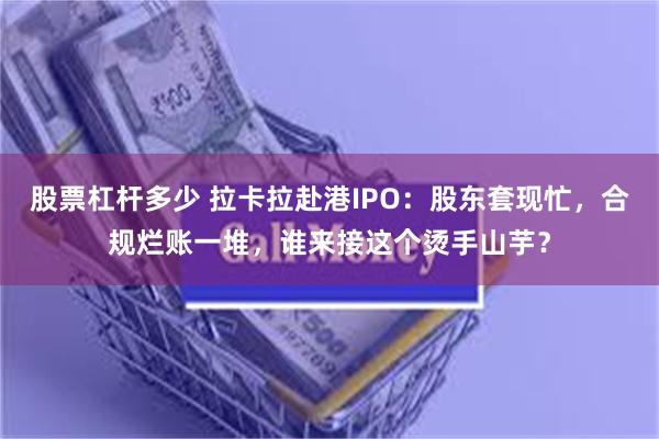 股票杠杆多少 拉卡拉赴港IPO：股东套现忙，合规烂账一堆，谁来接这个烫手山芋？