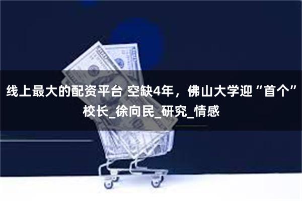 线上最大的配资平台 空缺4年，佛山大学迎“首个”校长_徐向民_研究_情感