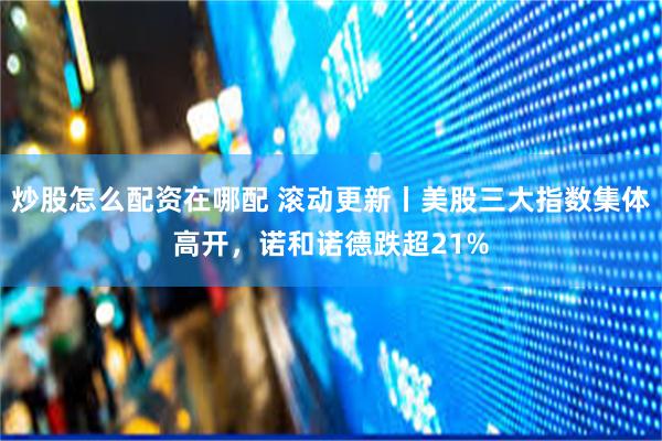 炒股怎么配资在哪配 滚动更新丨美股三大指数集体高开，诺和诺德跌超21%