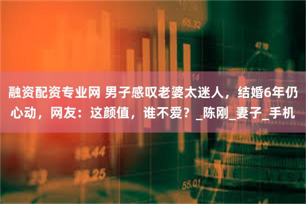 融资配资专业网 男子感叹老婆太迷人，结婚6年仍心动，网友：这颜值，谁不爱？_陈刚_妻子_手机