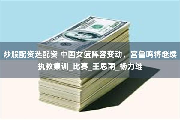 炒股配资选配资 中国女篮阵容变动，宫鲁鸣将继续执教集训_比赛_王思雨_杨力维