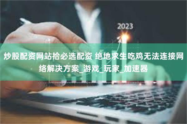 炒股配资网站拾必选配资 绝地求生吃鸡无法连接网络解决方案_游戏_玩家_加速器