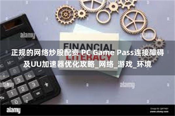 正规的网络炒股配资 PC Game Pass连接障碍及UU加速器优化攻略_网络_游戏_环境