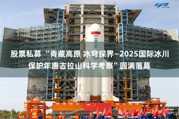 股票私募 “青藏高原 冰穹探界—2025国际冰川保护年唐古拉山科学考察”圆满落幕