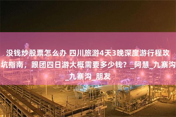 没钱炒股票怎么办 四川旅游4天3晚深度游行程攻略+避坑指南，跟团四日游大概需要多少钱？_阿慧_九寨沟_朋友