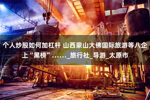 个人炒股如何加杠杆 山西蒙山大佛国际旅游等八企上“黑榜”……_旅行社_导游_太原市