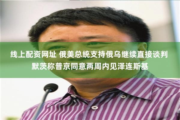 线上配资网址 俄美总统支持俄乌继续直接谈判 默茨称普京同意两周内见泽连斯基
