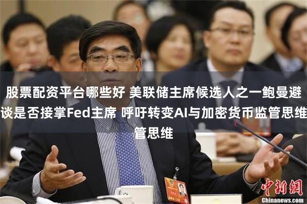 股票配资平台哪些好 美联储主席候选人之一鲍曼避谈是否接掌Fed主席 呼吁转变AI与加密货币监管思维