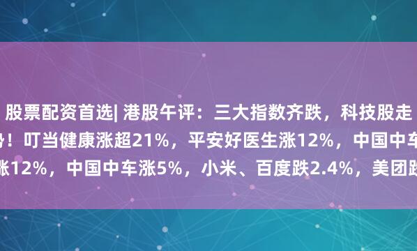 股票配资首选| 港股午评:三大指数齐跌,科技股走低,基建股、医药股强势!叮当健康涨超21%,平安好医生涨12%,中国中车涨5%,小米、百度跌2.4%,美团跌1.49%