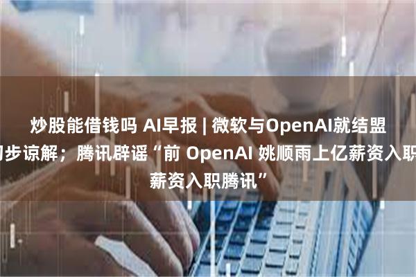 炒股能借钱吗 AI早报 | 微软与OpenAI就结盟达成初步谅解；腾讯辟谣“前 OpenAI 姚顺雨上亿薪资入职腾讯”