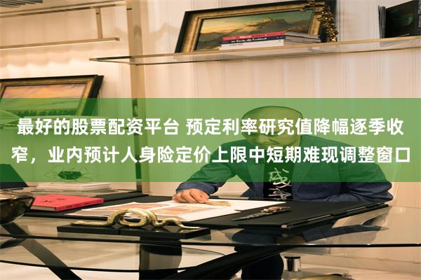 最好的股票配资平台 预定利率研究值降幅逐季收窄，业内预计人身险定价上限中短期难现调整窗口