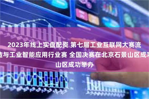 2023年线上实盘配资 第七届工业互联网大赛流程制造与工业智能应用行业赛 全国决赛在北京石景山区成功举办