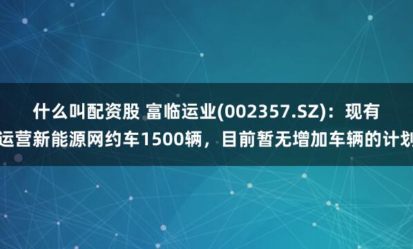 什么叫配资股 富临运业(002357.SZ):现有运营新能源网约车1500辆,目前暂无增加车辆的计划