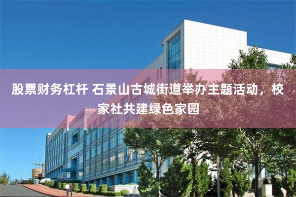 股票财务杠杆 石景山古城街道举办主题活动，校家社共建绿色家园