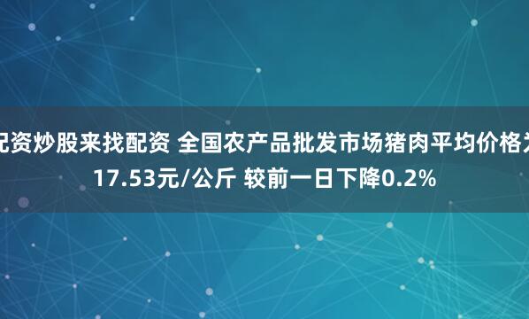 配资炒股来找配资 全国农产品批发市场猪肉平均价格为17.53元/公斤 较前一日下降0.2%